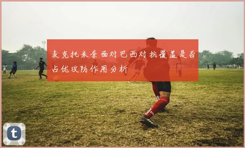 麦克托米奈面对巴西对抗覆盖是否占优攻防作用分析
