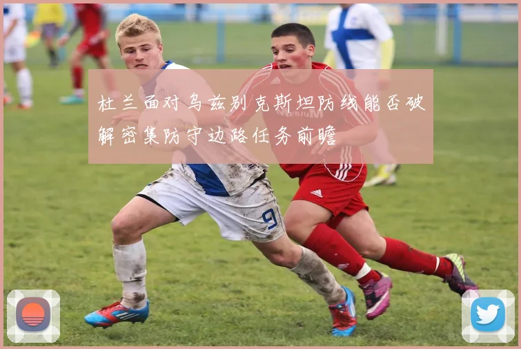杜兰面对乌兹别克斯坦防线能否破解密集防守边路任务前瞻