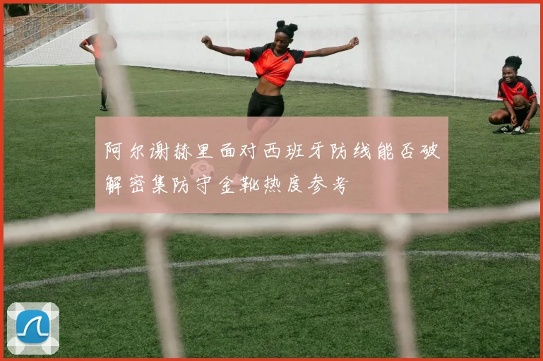 阿尔谢赫里面对西班牙防线能否破解密集防守金靴热度参考