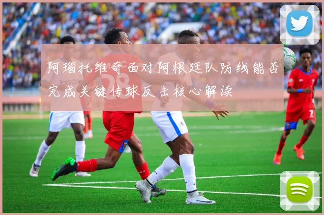阿瑙托维奇面对阿根廷队防线能否完成关键传球反击核心解读