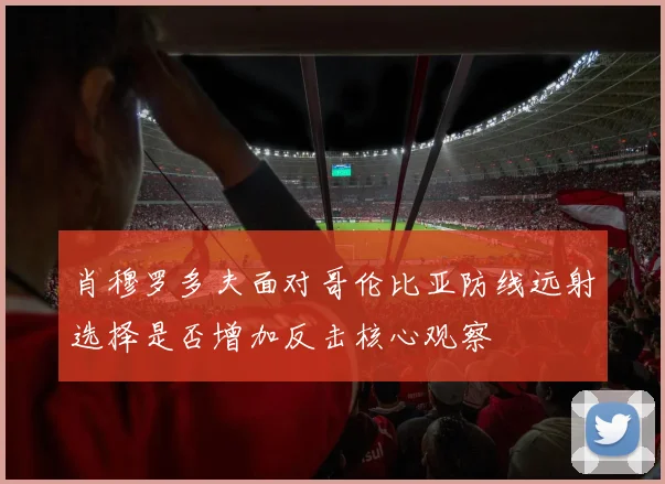肖穆罗多夫面对哥伦比亚防线远射选择是否增加反击核心观察