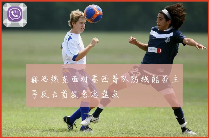 赫洛热克面对墨西哥队防线能否主导反击首发悬念盘点