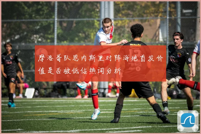 摩洛哥队恩内斯里对阵海地首发价值是否被低估热词分析