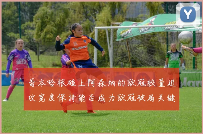 哥本哈根碰上阿森纳的欧冠较量进攻宽度保持能否成为欧冠破局关键