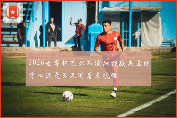 2026世界杯巴尔布埃纳迎战美国防守回追是否及时看点梳理