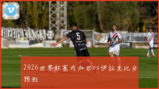 2026世界杯塞内加尔vs伊拉克比分预测