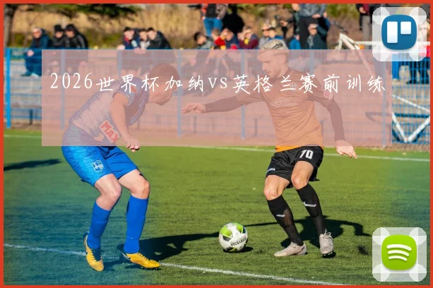 2026世界杯加纳vs英格兰赛前训练