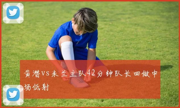 黄潜vs米兰主队42分钟队长回做中场低射