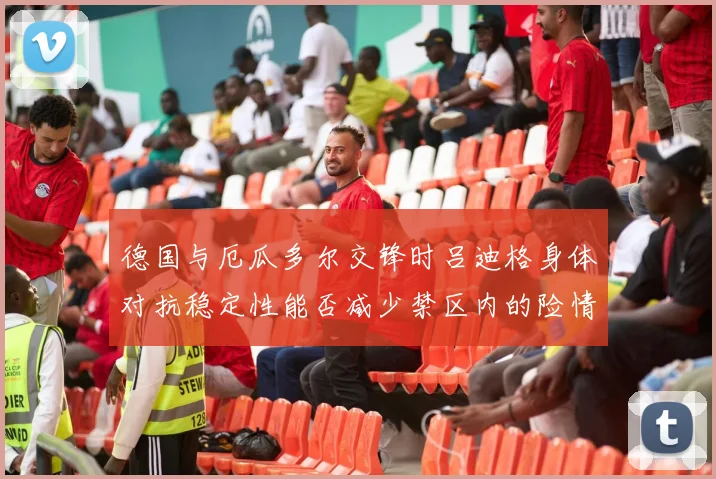 德国与厄瓜多尔交锋时吕迪格身体对抗稳定性能否减少禁区内的险情