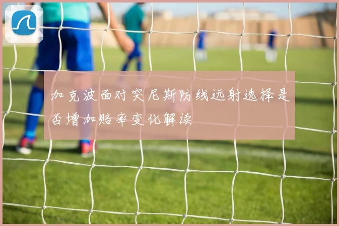 加克波面对突尼斯防线远射选择是否增加赔率变化解读