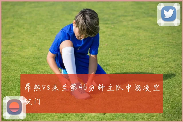 昂热vs米兰第46分钟主队中场凌空破门