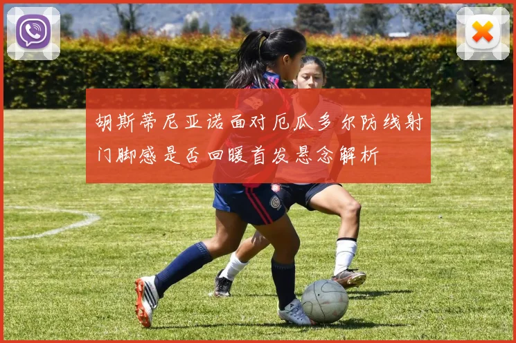 胡斯蒂尼亚诺面对厄瓜多尔防线射门脚感是否回暖首发悬念解析