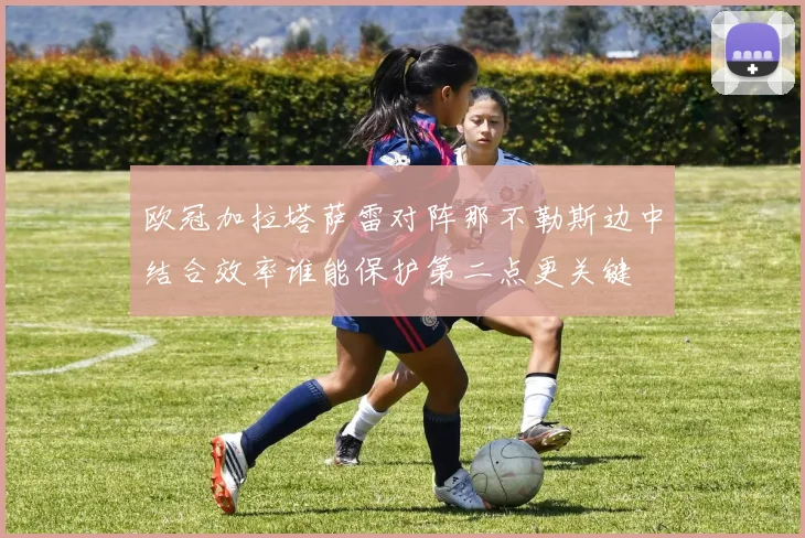 欧冠加拉塔萨雷对阵那不勒斯边中结合效率谁能保护第二点更关键