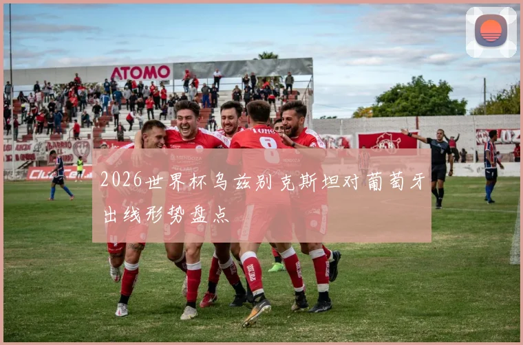 2026世界杯乌兹别克斯坦对葡萄牙出线形势盘点