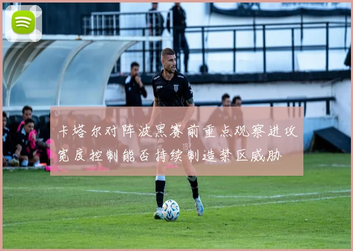 卡塔尔对阵波黑赛前重点观察进攻宽度控制能否持续制造禁区威胁