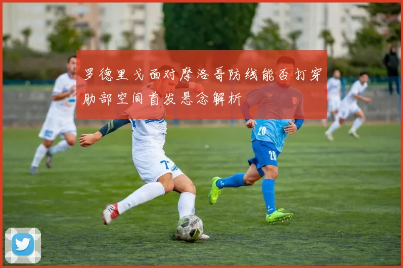 罗德里戈面对摩洛哥防线能否打穿肋部空间首发悬念解析