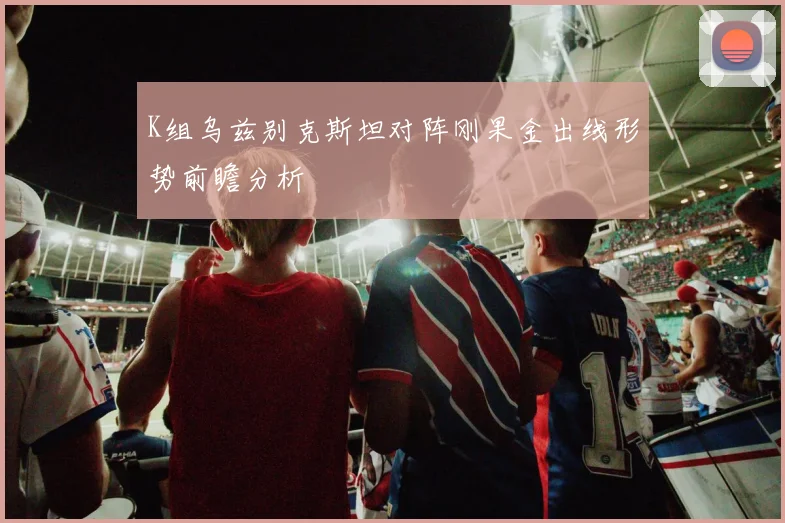 K组乌兹别克斯坦对阵刚果金出线形势前瞻分析