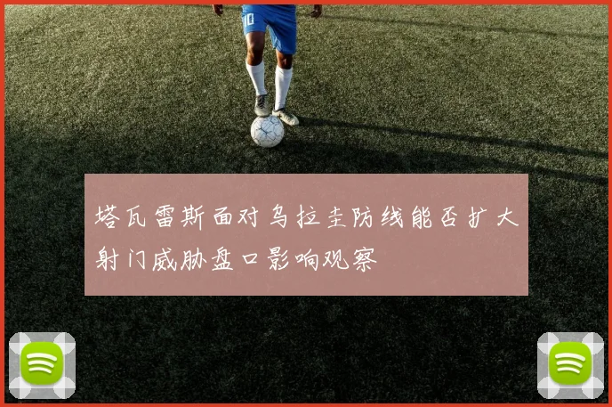 塔瓦雷斯面对乌拉圭防线能否扩大射门威胁盘口影响观察