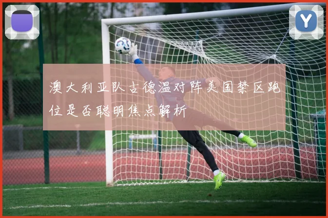 澳大利亚队古德温对阵美国禁区跑位是否聪明焦点解析