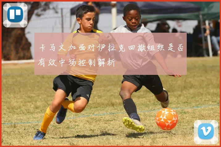 卡马文加面对伊拉克回撤组织是否有效中场控制解析