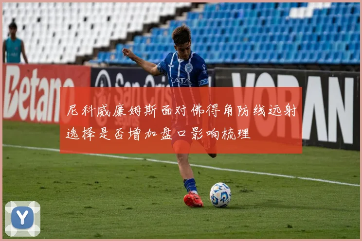 尼科威廉姆斯面对佛得角防线远射选择是否增加盘口影响梳理