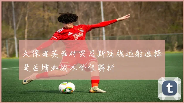 久保建英面对突尼斯防线远射选择是否增加战术价值解析