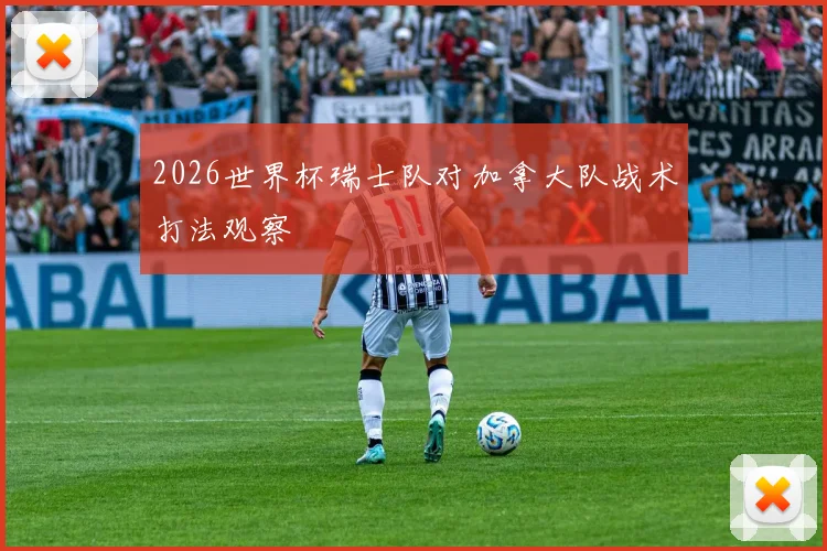 2026世界杯瑞士队对加拿大队战术打法观察