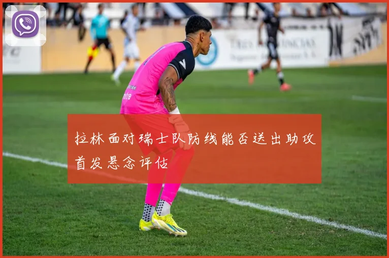 拉林面对瑞士队防线能否送出助攻首发悬念评估