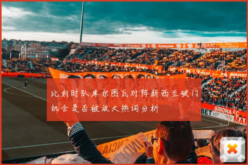 比利时队库尔图瓦对阵新西兰破门机会是否被放大热词分析