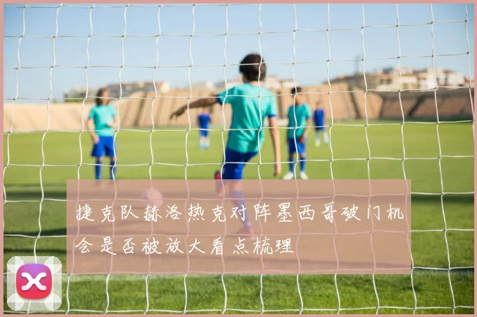 捷克队赫洛热克对阵墨西哥破门机会是否被放大看点梳理
